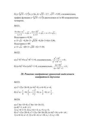 б) y= ( )7,535 − x; y=kx, k= 7,535 − ; ≈37 5,92, следовательно,
график функции y= ( )7,535 − x расположен в I и III координатных
четвертях.
№521.
x3xx
3x
)3x(
x
3x
xx69 22
++=+
+
+
=+
+
++
;
Подставим x=0,36:
x+3+ x =0,36+3+ 36,0 =0,36+3+0,6=3,96;
Подставим x=49:
x+3+ x =49+3+ 49 =52+7=59.
№522.
а) a2
+b2
>0 и a2
+b2
+1>0, следовательно, 0
1ba
ba
22
22
>
++
+
;
б) (a+b)2
>0 и (a-b)2
+1>0, следовательно, 0
1)ba(
)ba(
2
2
>
+−
+
;
20. Решение квадратных уравнений выделением
квадратного двучлена
№523.
a) x2
+12x+36=0; (x+6)2
=0; x+6=0; x=-6;
б) x2
-x+
4
1
=0;
2
2
1
x 





− =0; x-
2
1
=0; x=
2
1
.
№524.
а) x2
-8x+15=0; x2
-8x+16=16-15;
(x-4)2
=1; x-4= ± 1;
1) x1=4+1=5; 2) x2=4-1=3; x1=5; x2=3;
б) x2
+12x+20=0; x2
+12x+36=36-20; (x+6)2
=16; x+6= 4± ;
1) x+6=4; x=-2; 2) x+6=-4; x=-10; x1=-2; x2=-10;
www.5balls.ru
 
