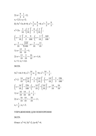 2) x=
4
9
-
4
1
=2;
x1=2,5; x2=2;
б) 5x2
+3x-8=0; x2
+
5
3
x-
5
8
=0; x2
+
5
3
x=
5
8
;
x2
+2x⋅
10
3
+
2
10
3






=
5
8
+
2
10
3






;
2
10
3
x 





+ =
5
8
+
100
9
;
2
10
3
x 





+ =
100
169
;
x+
10
3
=
100
169
± ; x+
10
3
=
10
13
± ;
1) x=
10
3
10
13
− =1;
2) x=-
10
3
10
13
− =-
10
16
; x=-1,6;
x1=1; x2=-1,6.
№528.
5x2
+14-3=0; x2
+
5
14
x-
5
3
=0; x2
+
5
14
=
5
3
;
x2
+2⋅
10
14
x+
2
10
14






=
5
3
+
2
10
14






;
2
10
14
x 





+ =
5
3
+
100
196
;
2
10
14
x 





+ =
100
256
;
2
10
14
x 





+ =
2
10
16






; x+
10
14
=
10
16
± ;
1) x=
10
16
-
10
14
=
5
1
10
2
= ;
2) x=-
10
16
-
10
14
= 3
10
30
−=− ;
x1=
5
1
; x2=-3.
УПРАЖНЕНИЯ ДЛЯ ПОВТОРЕНИЯ
№529.
Ответ: a2
+4; 5a2
+2; (a-4) 2
+4.
www.5balls.ru
 
