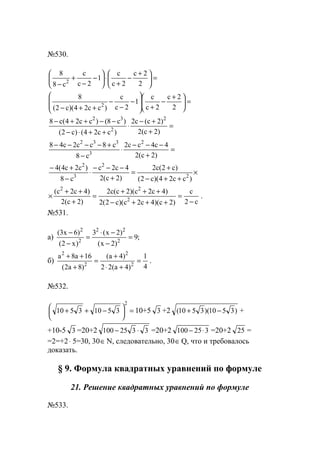 №530.
=




 +
−
+
⋅





−
−
+
− 2
2с
2с
с
1
2с
с
с8
8
2
=




 +
−
+







−
−
−
++− 2
2с
2с
с
1
2с
с
)сс24)(с2(
8
2
=
+
+−
⋅
++⋅−
−−++−
)2с(2
)2с(с2
)сс24()с2(
)с8()сс24(с8 2
2
32
=
+
−−−
⋅
−
+−−−−
)2с(2
4с4сс2
с8
с8сс2с48 2
3
332
×
++−
+
=
+
−−−
⋅
−
+−
)сс24)(с2(
)с2(с2
)2с(2
4с2с
с8
)с2с4(4
2
2
3
2
с2
с
)2с)(4с2с)(с2(2
)4с2с)(2с(с2
)2с(2
)4с2с(
2
22
−
=
+++−
+++
=
+
++
× .
№531.
a) ;9
)2x(
)2x(3
)x2(
)6x3(
2
22
2
2
=
−
−⋅
=
−
−
б)
4
1
)4a(22
)4a(
)8a2(
16a8a
2
2
2
2
=
+⋅
+
=
+
++
.
№532.
=




 −++
2
35103510 10+5 3 +2 )3510)(3510( −+ +
+10-5 3 =20+2 3325100 ⋅− =20+2 325100 ⋅− =20+2 25 =
=2=+2⋅ 5=30, 30∈N, следовательно, 30∈Q, что и требовалось
доказать.
§ 9. Формула квадратных уравнений по формуле
21. Решение квадратных уравнений по формуле
№533.
www.5balls.ru
 