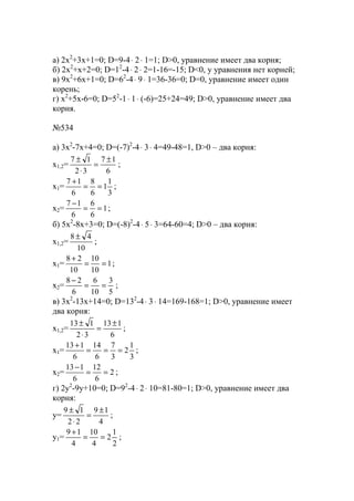 a) 2x2
+3x+1=0; D=9-4⋅ 2⋅ 1=1; D>0, уравнение имеет два корня;
б) 2x2
+x+2=0; D=12
-4⋅ 2⋅ 2=1-16=-15; D<0, у уравнения нет корней;
в) 9x2
+6x+1=0; D=62
-4⋅ 9⋅ 1=36-36=0; D=0, уравнение имеет один
корень;
г) x2
+5x-6=0; D=52
-1⋅ 1⋅ (-6)=25+24=49; D>0, уравнение имеет два
корня.
№534
a) 3x2
-7x+4=0; D=(-7)2
-4⋅ 3⋅ 4=49-48=1, D>0 – два корня:
x1,2=
6
17
32
17 ±
=
⋅
±
;
x1=
3
1
1
6
8
6
17
==
+
;
x2= 1
6
6
6
17
==
−
;
б) 5x2
-8x+3=0; D=(-8)2
-4⋅ 5⋅ 3=64-60=4; D>0 – два корня:
x1,2=
10
48 ±
;
x1= 1
10
10
10
28
==
+
;
x2=
5
3
10
6
6
28
==
−
;
в) 3x2
-13x+14=0; D=132
-4⋅ 3⋅ 14=169-168=1; D>0, уравнение имеет
два корня:
x1,2=
6
113
32
113 ±
=
⋅
±
;
x1=
3
1
2
3
7
6
14
6
113
===
+
;
x2= 2
6
12
6
113
==
−
;
г) 2y2
-9y+10=0; D=92
-4⋅ 2⋅ 10=81-80=1; D>0, уравнение имеет два
корня:
y=
4
19
22
19 ±
=
⋅
±
;
y1=
2
1
2
4
10
4
19
==
+
;
www.5balls.ru
 