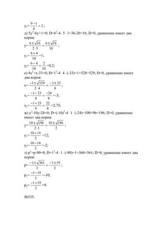 y2= 2
4
19
=
−
;
д) 5y2
-6y+1=0; D=62
-4⋅ 5⋅ 1=36-20=16; D>0, уравнение имеет два
корня:
y=
10
166
52
166 ±
=
⋅
±
;
y1=
10
46 +
=1;
y2=
10
2
10
46
=
−
=0,2;
е) 4x2
+x-33=0; D=12
-4⋅ 4⋅ (-33)=1+528=529; D>0, уравнение имеет
два корня:
x=
8
231
42
5291 ±−
=
⋅
±−
;
x1=
8
24
8
231 −
=
−−
=-3;
x2=
8
22
8
231
=
+−
=2,75;
ж) y2
-10y-24=0; D=(-10)2
-4⋅ 1⋅ (-24)=100+96=196; D>0, уравнение
имеет два корня:
y=
2
19610
12
19610 ±
=
⋅
±
;
y1=
2
1410 +
=12;
y2=
2
1410 −
=-2;
з) p2
+p-90=0; D=12
-4⋅ 1⋅ (-90)=1+360=361; D>0, уравнение имеет два
корня:
p=
2
191
2
3611 ±−
=
±−
;
p1=
2
191−−
=-10;
p2=
2
191+−
=9.
№535.
www.5balls.ru
 