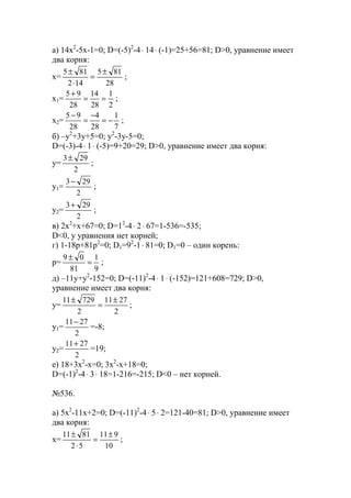 a) 14x2
-5x-1=0; D=(-5)2
-4⋅ 14⋅ (-1)=25+56=81; D>0, уравнение имеет
два корня:
x=
28
815
142
815 ±
=
⋅
±
;
x1=
2
1
28
14
28
95
==
+
;
x2=
7
1
28
4
28
95
−=
−
=
−
;
б) –y2
+3y+5=0; y2
-3y-5=0;
D=(-3)-4⋅ 1⋅ (-5)=9+20=29; D>0, уравнение имеет два корня:
y=
2
293±
;
y1=
2
293−
;
y2=
2
293+
;
в) 2x2
+x+67=0; D=12
-4⋅ 2⋅ 67=1-536=-535;
D<0, у уравнения нет корней;
г) 1-18p+81p2
=0; D1=92
-1⋅ 81=0; D1=0 – один корень:
p=
9
1
81
09
=
±
;
д) –11y+y2
-152=0; D=(-11)2
-4⋅ 1⋅ (-152)=121+608=729; D>0,
уравнение имеет два корня:
y=
2
2711
2
72911 ±
=
±
;
y1=
2
2711−
=-8;
y2=
2
2711+
=19;
е) 18+3x2
-x=0; 3x2
-x+18=0;
D=(-1)2
-4⋅ 3⋅ 18=1-216=-215; D<0 – нет корней.
№536.
a) 5x2
-11x+2=0; D=(-11)2
-4⋅ 5⋅ 2=121-40=81; D>0, уравнение имеет
два корня:
x=
10
911
52
8111 ±
=
⋅
±
;
www.5balls.ru
 