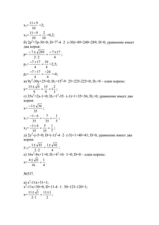 x1=
10
911+
=2;
x2=
10
2
10
911
=
−
=0,2;
б) 2p2
+7p-30=0; D=72
-4⋅ 2⋅ (-30)=49+240=289; D>0, уравнение имеет
два корня:
p=
4
177
22
2897 ±−
=
⋅
±−
;
p1=
4
10
4
177
=
+−
=2,5;
p2=
4
24
4
177 −
=
−−
=-6;
в) 9y2
-30y+25=0; D1=152
-9⋅ 25=225-225=0; D1=0 – один корень:
y=
3
2
1
9
15
9
015
==
±
;
г) 35x2
+2x-1=0; D1=12
-35⋅ (-1)=1+35=36; D1>0, уравнение имеет два
корня:
x=
35
361±−
;
x1=
5
1
35
7
35
61
−=−=
−−
;
x2=
7
1
35
5
35
61
==
+−
;
д) 2y2
-y-5=0; D=(-1)2
-4⋅ 2⋅ (-5)=1+40=41; D>0, уравнение имеет два
корня:
y1,2=
4
411
22
411 ±
=
⋅
±
;
е) 16x2
-8x+1=0; D1=42
-16⋅ 1=0; D=0 – один корень:
x=
4
1
16
04
=
±
.
№537.
a) x2
-11x+31=1;
x2
-11x+30=0; D=11-4⋅ 1⋅ 30=121-120=1;
x=
2
111
12
111 ±
=
⋅
±
;
www.5balls.ru
 