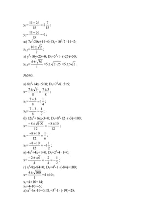 y1=
15
7
2
15
2611
=
+
;
y2=
15
2611−
=-1;
ж) 7z2
-20z+14=0; D1=102
-7⋅ 14=2;
z1,2=
7
210 ±
;
з) y2
-10y-25=0; D1=52
-1⋅ (-25)=50;
y1,2=
1
505 ±
=5 252⋅± =5 25± .
№540.
a) 8x2
-14x+5=0; D1=72
-8⋅ 5=9;
x=
8
37
8
97 ±
=
±
;
x1=
4
1
1
8
37
=
+
;
x2=
2
1
8
37
=
−
;
б) 12x2
+16x-3=0; D1=82
-12⋅ (-3)=100;
x=
12
108
12
1008 ±−
=
±−
;
x1=
6
1
12
108
=
+−
;
x2=
2
1
1
12
108
−=
−−
;
в) 4x2
+4x+1=0; D1=22
-4⋅ 1=0;
x=
2
1
4
2
4
02
−=−=
±−
;
г) x2
-8x-84=0; D1=42
-1⋅ (-84)=100;
x=
1
1004 ±
=4 10± ;
x1=4+10=14;
x2=4-10=-6;
д) x2
-6x-19=0; D1=32
-1⋅ (-19)=28;
www.5balls.ru
 
