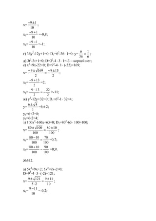 x=
10
19 ±−
;
x1=
10
19 +−
=-0,8;
x2=
10
19 −−
=-1;
г) 36y2
-12y+1=0; D1=62
-36⋅ 1=0; y=
6
1
36
6
= ;
д) 3t2
-3t+1=0; D=32
-4⋅ 3⋅ 1=-3 – корней нет;
е) x2
+9x-22=0; D=92
-4⋅ 1⋅ (-22)=169;
x=
2
139
2
1699 ±−
=
±−
;
x1=
2
139 +−
=2;
x2=
2
22
2
139
−=
−−
=-11;
ж) y2
-12y+32=0; D1=62
-1⋅ 32=4;
y=
1
46 ±
=6 ± 2;
y1=6+2=8;
y2=6-2=4;
з) 100x2
-160x+63=0; D1=802
-63⋅ 100=100;
x=
100
1080
100
10080 ±
=
±
;
x1=
100
70
100
1080
=
−
=0,7;
x2=
100
90
100
1080
=
+
=0,9.
№542.
a) 5x2
=9x+2; 5x2
=9x-2=0;
D=92
-4⋅ 5⋅ (-2)=121;
x=
10
119
25
1219 ±
=
⋅
±
;
x1=
10
119 −
=-0,2;
www.5balls.ru
 