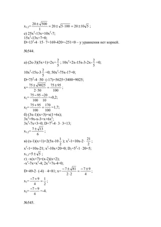 x1,2= 51020100520
1
50020
±=⋅±=
±
;
е) 25x2
-13x=10x2
-7;
15x2
-13x+7=0;
D=132
-4⋅ 15⋅ 7=169-420=-251<0 – у уравнения нет корней.
№544.
a) (2x-3)(5x+1)=2x+
5
2
; 10x2
+2x-15x-3-2x-
5
2
=0;
10x2
-15x-3
5
2
=0; 50x2
-75x-17=0;
D=752
-4⋅ 50⋅ (-17)=5625+3400=9025;
x=
100
9575
502
902575 ±
=
⋅
±
;
x1=
10
20
100
9575 −−
=-0,2;
x2=
100
170
100
9575
=
+
=1,7;
б) (3x-1)(x+3)=x(1+6x);
3x2
+9x-x-3=x+6x2
;
3x2
-7x+3=0; D=72
-4⋅ 3⋅ 3=13;
x1,2=
6
137 ±
;
в) (x-1)(x+1)=2(5x-10
2
1
); x2
-1=10x-2⋅
2
21
;
x2
-1=10x-21; x2
-10x+20=0; D1=52
-1⋅ 20=5;
x1,2=5 5± ;
г) –x(x+7)=(x-2)(x+2);
-x2
-7x=x2
-4; 2x2
+7x-4=0;
D=49-2⋅ (-4) ⋅ 4=81; x=
4
97
22
817 ±−
=
⋅
±−
;
x1=
2
1
4
97
=
+−
;
x2=
4
97 −−
=-4.
№545.
www.5balls.ru
 