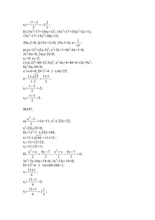 x2=
3
2
2
3
27
−=
−−
;
б) 15x2
+17=15(x+1)2
; 15x2
+17=15(x2
+2x+1);
15x2
+17=15x2
+30x+15;
30x-2=0; 2(15x+1)=0; 15x-1=0; x=
15
1
;
в) (x+1)2
=(2x-1)2
; x2
+2x+1=4x2
-4x+1=0;
3x2
-6x=0; 3x(x-2)=0;
x1=0; x2=2;
г) (x-2)2
+48=(2-3x)2
; x2
-4x+4+48=4-12x+9x2
;
8x2
-8x-58=0;
x2
-x-6=0; D=12
-4⋅ 1⋅ (-6)=25;
x=
2
51
21
251 ±
=
⋅
±
;
x1=
2
51−
=-2;
x2=
2
51+
=3.
№547.
a)
2
1x2
−
-11x=11; x2
-1-22x=22;
x2
-22x-23=0;
D1=112
-1⋅ (-23)=144;
x=11 1211144 ±=± ;
x1=11+12=23;
x2=11-12=-1;
б)
3
7x8
2
xx2
−
=
+
; 0
3
7x8
2
xx2
=
−
−
+
;
3x2
+3x-16x+14=0; 3x2
-13x+14=0;
D=132
-4⋅ 3⋅ 14-169-168=1;
x=
6
113±
;
x1=
6
113−
=2;
x2=
3
1
2
6
113
=
+
;
www.5balls.ru
 