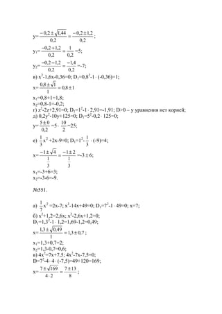 y=
2,0
2,12,0
2,0
44,12,0 ±−
=
±−
;
y1=
2,0
1
2,0
2,12,0
=
+−
=5;
y2=
2,0
4,1
2,0
2,12,0 −
=
−−
=-7;
в) x2
-1,6x-0,36=0; D1=0,82
-1⋅ (-0,36)=1;
x= 18,0
1
18,0
±=
±
x1=0,8+1=1,8;
x2=0,8-1=-0,2;
г) z2
-2z+2,91=0; D1=12
-1⋅ 2,91=-1,91; D>0 – у уравнения нет корней;
д) 0,2y2
-10y+125=0; D1=52
-0,2⋅ 125=0;
y=
2,0
05 ±
=5⋅
2
10
=25;
е) 2
x
3
1
+2x-9=0; D1=12
-
3
1
⋅ (-9)=4;
x=
3
1
21
3
1
41 ±−
=
±−
=-3 ± 6;
x1=-3+6=3;
x2=-3-6=-9.
№551.
a) 2
x
7
1
=2x-7; x2
-14x+49=0; D1=72
-1⋅ 49=0; x=7;
б) x2
+1,2=2,6x; x2
-2,6x+1,2=0;
D1=1,32
-1⋅ 1,2=1,69-1,2=0,49;
x= 7,03,1
1
49,03,1
±=
±
;
x1=1,3+0,7=2;
x2=1,3-0,7=0,6;
в) 4x2
=7x+7,5; 4x2
-7x-7,5=0;
D=72
-4⋅ 4⋅ (-7,5)=49+120=169;
x=
8
137
24
1697 ±
=
⋅
±
;
www.5balls.ru
 