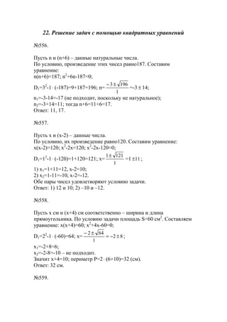 22. Решение задач с помощью квадратных уравнений
№556.
Пусть n и (n+6) – данные натуральные числа.
По условию, произведение этих чисел равно187. Составим
уравнение:
n(n+6)=187; n2
+6n-187=0;
D1=32
-1⋅ (-187)=9+187=196; n=
1
1963 ±−
=-3 ± 14;
n1=-3-14=-17 (не подходит, поскольку не натуральное);
n2=-3+14=11; тогда n+6=11+6=17.
Ответ: 11, 17.
№557.
Пусть x и (x-2) – данные числа.
По условию, их произведение равно120. Составим уравнение:
x(x-2)=120; x2
-2x=120; x2
-2x-120=0;
D1=12
-1⋅ (-120)=1+120=121; x=
1
1211±
=1 11± ;
1) x1=1+11=12, x-2=10;
2) x2=1-11=-10, x-2=-12.
Обе пары чисел удовлетворяют условию задачи.
Ответ: 1) 12 и 10; 2) –10 и –12.
№558.
Пусть x см и (x+4) см соответственно – ширина и длина
прямоугольника. По условию задачи площадь S=60 см2
. Составляем
уравнение: x(x+4)=60; x2
+4x-60=0;
D1=22
-1⋅ (-60)=64; x= 82
1
642
±−=
±−
;
x1=-2+8=6;
x2=-2-8=-10 – не подходит.
Значит x+4=10; периметр P=2⋅ (6+10)=32 (см).
Ответ: 32 см.
№559.
www.5balls.ru
 