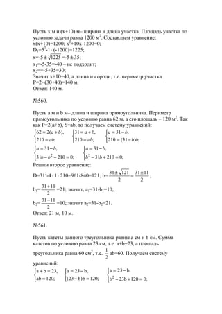 Пусть x м и (x+10) м– ширина и длина участка. Площадь участка по
условию задачи равна 1200 м2
. Составляем уравнение:
x(x+10)=1200; x2
+10x-1200=0;
D1=52
-1⋅ (-1200)=1225;
x=-5 1225± =-5 ± 35;
x1=-5-35=-40 – не подходит;
x2==-5+35=30;
Значит x+10=40, а длина изгороди, т.е. периметр участка
P=2⋅ (30+40)=140 м.
Ответ: 140 м.
№560.
Пусть a м и b м– длина и ширина прямоугольника. Периметр
прямоугольника по условию равна 62 м, а его площадь – 120 м2
. Так
как P=2(a+b), S=ab, то получаем систему уравнений:



−=
−=



=
+=



=
+=
;)31(210
,31
;210
,31
;210
),(262
bb
ba
ab
ba
ab
ba




=+−
−=




=−−
−=
;021031
,31
;021031
,31
22
bb
ba
bb
ba
Решим второе уравнение:
D=312
-4⋅ 1⋅ 210=961-840=121; b=
2
1131
2
12131 ±
=
±
;
b1=
2
1131+
=21; значит, a1=31-b1=10;
b2=
2
1131−
=10; значит a2=31-b2=21.
Ответ: 21 м, 10 м.
№561.
Пусть катеты данного треугольника равны a см и b см. Сумма
катетов по условию равна 23 см, т.е. a+b=23, а площадь
треугольника равна 60 см2
, т.е.
2
1
ab=60. Получаем систему
уравнений:




=+−
−=



=−
−=



=
=+
;0120b23b
,b23a
;120b)b23(
,b23a
;120ab
,23ba
2
www.5balls.ru
 
