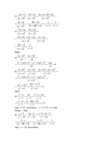 д)
( ) ( ) ( )
2 2 5 2 2 5
2 2 2
a b
a b
b a
a b
a b b a
a b
+
−
+
−
−
=
+ + −
−
=
( )
( )
( )( )
=
−
−
= −
−
− +
= −
−
=
−
3 3 3 3 3
2
b a
a b
b a
b a b a a b b a
;
е)
( ) ( )
13 6 11 4
2 2
x y
x y
x y
x y
+
+
−
+
+
=
( ) ( )
=
+ − −
+
=
+
+
=
13 6 11 4 2 2
2 2
x y x y
x y
x y
x y
( )
( )
=
+
+
=
+
2 2
2
x y
x y x y
.
№56.
а)
( ) ( )a b
ab
a b
ab
+
−
−
=
2 2
=
+ + − + −
= =
a ab b a ab b
ab
ab
ab
2 2 2 2
2 2 4
4;
б)
( ) ( ) ( ) ( )a b
a b
a b
a b
a b a b
a b
+
+
+
−
+
=
+ + −
+
=
2
2 2
2
2 2
2 2
2 2
=
+ + + − +
+
=
a ab b a ab b
a b
2 2 2 2
2 2
2 2
( )=
+
+
=
+
+
=
2 2 2
2
2 2
2 2
2 2
2 2
a b
a b
a b
a b
.
№57.
а)
x
x x
x
x
2 2
1
3
10
3
1 10
3
+
−
−
−
=
+ −
−
=
( )( )
=
−
−
=
− +
−
= +
x
x
x x
x
x
2
9
3
3 3
3
3,
при x = 97 получаем: x + = + =3 97 3 100;
Ответ: 100;
б)
y
y
y
y
y y
y
+
−
−
+
−
=
+ − −
−
=
7
25
2 2
25
7 2 2
252 2 2
( )( ) ( )( )
=
−
− +
= −
−
− +
= −
+
5
5 5
5
5 5
1
5
y
y y
y
y y y
;
при y = −51, получаем:
www.5balls.ru
 