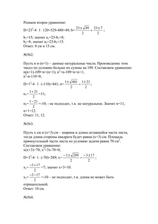 Решаем второе уравнение:
D=232
-4⋅ 1⋅ 120=529-480=49; b=
2
723
2
4923 ±
=
±
;
b1=15; значит a1=23-b1=8;
b2=8; значит a2=23-b2=15.
Ответ: 8 см и 15 см.
№562.
Пусть n и (n+1) – данные натуральные числа. Произведение этих
чисел по условию больше их суммы на 109. Составляем уравнение:
n(n+1)-109=n+(n+1); n2
+n-109=n+n+1;
n2
-n-110=0;
D=12
-4⋅ 1⋅ (-110)=441; n=
2
211
2
4411 ±
=
±
;
n1=
2
211+
=11;
n2=
2
211−
=-10; - не подходит, т.к. не натуральное. Значит n=11,
n+1=12.
Ответ: 11, 12.
№563.
Пусть x см и (х+3) см – ширина и длина оставшейся части листа,
тогда длина стороны квадрата будет равна (х+3) см. Площадь
прямоугольной части листа по условию задачи равна 70 см2
.
Составляем уравнение:
х(х+3)=70; х2
+3х-70=0;
D=32
-4⋅ 1⋅ (-70)=289; x=
2
173
2
2893 ±−
=
±−
;
x1=
2
173+−
=7; значит х+3=10.
x2=
2
173−−
=-10 – не подходит, т.к. длина не может быть
отрицательной.
Ответ: 10 см.
№564.
www.5balls.ru
 