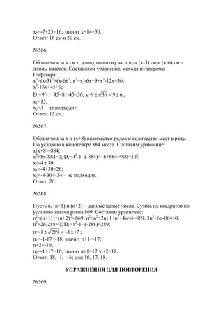 x2=-7+23=16; значит х+14=30.
Ответ: 16 см и 30 см.
№566.
Обозначим за х см - длину гипотенузы, тогда (х-3) см и (х-6) см –
длины катетов. Составляем уравнение, исходя из теоремы
Пифагора:
x2
=(x-3) 2
+(x-6) 2
; x2
=x2
-6x+9+x2
-12x+36;
x2
-18x+45=0;
D1=92
-1⋅ 45=81-45=36; x=9 6936 ±=± ;
x1=15;
x2=3 – не подходит.
Ответ: 15 см.
№567.
Обозначим за х и (х+8) количество рядов и количество мест в ряду.
По условию в кинотеатре 884 места. Составим уравнение:
х(х+8)=884;
x2
+8x-884=0; D1=42
-1⋅ (-884)=16+884=900=302
;
x=-4 ± 30;
x1=-4+30=26;
x2=-4-30=-34 – не подходит.
Ответ: 26.
№568.
Пусть n, (n+1) и (n+2) – данные целые числа. Сумма их квадратов по
условию задачи равна 869. Составим уравнение:
n2
+(n+1) 2
+(n+2) 2
=869; n2
+n2
+2n+1+n2
+4n+4=869; 3n2
+6n-864=0;
n2
+2n-288=0; D1=12
-1⋅ (-288)=289;
n=-1 171289 ±−=± ;
n1=-1-17=-18; значит n+1=-17;
n+2=-16;
n2=-1+17=16; значит n+1=17, n+2=18.
Ответ:-18, -1, -16; или 16, 17, 18.
УПРАЖНЕНИЯ ДЛЯ ПОВТОРЕНИЯ
№569.
www.5balls.ru
 