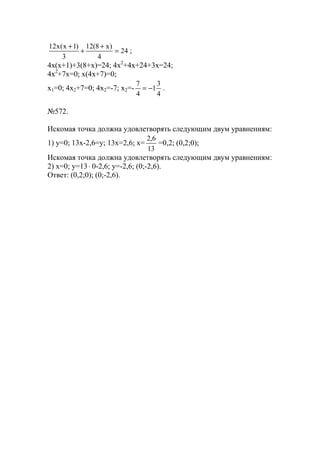24
4
)х8(12
3
)1х(х12
=
+
+
+
;
4x(x+1)+3(8+x)=24; 4x2
+4x+24+3x=24;
4x2
+7x=0; x(4x+7)=0;
x1=0; 4x2+7=0; 4x2=-7; x2=-
4
3
1
4
7
−= .
№572.
Искомая точка должна удовлетворять следующим двум уравнениям:
1) y=0; 13x-2,6=y; 13x=2,6; x=
13
6,2
=0,2; (0,2;0);
Искомая точка должна удовлетворять следующим двум уравнениям:
2) x=0; y=13⋅ 0-2,6; y=-2,6; (0;-2,6).
Ответ: (0,2;0); (0;-2,6).
www.5balls.ru
 