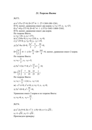21. Теорема Виета
№573.
a) x2
-37x+27=0; D=372
-4⋅ 1⋅ 27=1369-108=1261;
D>0, значит, уравнение имеет два корня; x1+x2=37; x1 ⋅ x2=27;
б) y2
+41y-371=0; D=412
-4⋅ 1⋅ (-371)=1681+1484=3165;
D>0, значит, уравнение имеет два корня.
По теореме Виета:
y1+y2=-41; y1-y2=-371;
в) x2
-210x=0; x1+x2=210; x1 ⋅ x2=0;
г) y2
-19=0; y1+y2=0; y1 ⋅ y2=-19;
д) 2x2
-9x-10=0;
2
10
x
2
9
2
x2 2
−− =0;
D=
2
2
9






-4⋅ 1⋅ (-5)=
4
81
+20=
4
161
>0, значит, уравнение имеет 2 корня.
По теореме Виета:
x1+x2=
2
9
; x1 ⋅ x2=-5;
е) 5x2
+12x+7=0; x2
+
5
12
x+
5
7
=0;
D1=
25
1
25
35
25
36
5
7
5
6
2
=−=−





;
По теореме Виета:
x1+x2=-
5
12
=-2,4; x1 ⋅ x2=1,4;
ж) –z2
+z=0; z2
-z=0; z1+z2=1; z1 ⋅ z2=0;
з) 3x2
-10=0; x2
-
3
10
=0;
Уравнение имеет 2 корня и по теореме Виета:
x1+x2=0; x1 ⋅ x2=-
3
10
.
№574.
a) x2
-2x-9=0; D1=12
-1⋅ (-9)=10; x=1 10± ;
x1=1- 10 ; x2=1+ 10 .
Произведем проверку:
www.5balls.ru
 