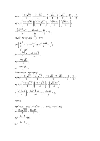 x1+x2=
2
7
4
14
4
97
4
7
4
97
4
7
4
977
4
977
−=−=−−+−=
−−
+
+−
;
x1 ⋅ x2= =







 −
⋅







 +
−=







 −−
⋅







 +−
4
797
4
797
4
977
4
977
( ) 3
16
48
16
4997
16
797 22
−=−=
−
−=
−
− ;
г) 2x2
+9x+8=0; x2
+
2
9
x+4=0;
D=
2
2
9






-4⋅ 1⋅ 4=
4
81
-16=
4
17
4
6481
=
−
;
x=
4
179
2
4
17
2
9
±−
=
±−
.
x1=
4
179 +−
;
x2=
4
179 −−
.
Произведем проверку:
x1+x2=
2
9
4
18
4
179179
4
179
4
179
−=−=
−−+−
=
−−
+
+−
;
x1 ⋅ x2= ×







 +
−=







 −−
⋅







 +−
4
917
4
179
4
179
( ) 4
16
8117
16
917
4
917 22
=
−
−=
−
−=







 −
× .
№575.
a) x2
-15x-16=0; D=152
-4⋅ 1⋅ (-16)=225+64=289;
x=
2
1715
2
28915 ±
=
±
;
x1=
2
1715 +
=16;
x2=
2
1715 −
=-1.
www.5balls.ru
 