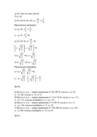 д) 5x2
-18x=0; x(5x-18)=0;
1) x1=0;
2) 5x-18=0; 5x=18; x2=
5
3
3
5
18
= .
Произведем проверку:
x1+x2=0+
5
3
3 =
5
3
3 ;
x1 ⋅ x2=0⋅
5
3
3 =0;
е) 2x2
-41=0; x2
-
2
41
=0;








+








−
2
41
2
41
xx =0;
1) x-
2
41
=0; x1=
2
41
;
2) x+
2
41
=0; x2=-
2
41
.
Произведем проверку:
x1+x2=
2
41
-
2
41
=0;
x1 ⋅ x2=
2
41
⋅








−
2
41
=-
2
41
.
№576.
a) Пусть x1 и х2 – корни уравнения х2
-9х+20=0, тогда х1+х2=9;
х1 ⋅ х2=20, откуда х1=2; х2=5.
б) Пусть x1 и х2 – корни уравнения х2
+11х-12=0, тогда х1+х2=-11;
х1 ⋅ х2=-12, откуда подберем х1=1; х2=-12.
в) Пусть x1 и х2 – корни уравнения х2
+х-56=0, тогда х1+х2=-1;
х1 ⋅ х2=-56, откуда подберем х1=7; х2=-8.
г) Пусть x1 и х2 – корни уравнения х2
-19х+88=0, тогда х1+х2=19;
х1 ⋅ х2=88, откуда подберем х1=11; х2=8.
№577.
www.5balls.ru
 