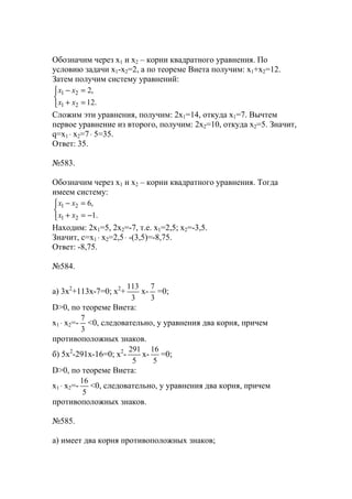 Обозначим через х1 и х2 – корни квадратного уравнения. По
условию задачи х1-х2=2, а по теореме Виета получим: х1+х2=12.
Затем получим систему уравнений:



=+
=−
.12
,2
21
21
хх
хх
Сложим эти уравнения, получим: 2х1=14, откуда х1=7. Вычтем
первое уравнение из второго, получим: 2х2=10, откуда х2=5. Значит,
q=x1 ⋅ x2=7⋅ 5=35.
Ответ: 35.
№583.
Обозначим через х1 и х2 – корни квадратного уравнения. Тогда
имеем систему:



−=+
=−
.1
,6
21
21
хх
хх
Находим: 2х1=5, 2х2=-7, т.е. х1=2,5; х2=-3,5.
Значит, с=x1 ⋅ x2=2,5⋅ -(3,5)=-8,75.
Ответ: -8,75.
№584.
a) 3x2
+113x-7=0; x2
+
3
113
x-
3
7
=0;
D>0, по теореме Виета:
x1 ⋅ x2=-
3
7
<0, следовательно, у уравнения два корня, причем
противоположных знаков.
б) 5x2
-291x-16=0; x2
-
5
291
x-
5
16
=0;
D>0, по теореме Виета:
x1 ⋅ x2=-
5
16
<0, следовательно, у уравнения два корня, причем
противоположных знаков.
№585.
а) имеет два корня противоположных знаков;
www.5balls.ru
 