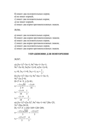 б) имеет два положительных корня;
в) не имеет корней;
г) имеет два положительных корня;
д) не имеет корней;
е) имеет два корня противоположных знаков.
№586.
а) имеет два положительных корня;
б) имеет два корня противоположных знаков;
в) имеет два положительных корня;
г) имеет два корня противоположных знаков;
д) имеет два положительных корня;
е) имеет два корня противоположных знаков.
УПРАЖНЕНИЯ ДЛЯ ПОВТОРЕНИЯ
№587.
а) (3x+1)2
=3x+1; 9x2
+6x+1=3x+1;
9x2
+3x=0; 3x(3x+1)=0; x(3x+1)=0;
x1=0; 3x2+1=0; 3x2=-1; x2=-
3
1
;
б) (3x+1)2
=3(x+1); 9x2
+6x+1=3x+3;
9x2
+3x-2=0;
D=32
-4⋅ 9⋅ (-2)=81;
x=
18
93
92
813 ±−
=
⋅
±−
;
x1=
3
1
18
93
=
+−
;
x2=
3
2
18
93
−=
−−
;
в) (3x+1)2
=(2x-5)2
; 9x2
+6x+1=4x2
-20x+25;
5x2
+26x-24=0;
D1=132
-5⋅ (-24)=169+120=289;
x=
5
1713
5
28913 ±−
=
±−
x1=
5
4
5
1713
=
+−
;
www.5balls.ru
 