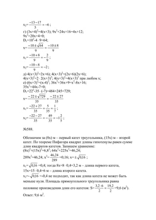 x2= 6
5
1713
−=
−−
;
г) (3x+4)2
=4(x+3); 9x2
+24x+16=4x+12;
9x2
+20x+4=0;
D1=102
-4⋅ 9=64;
x=
9
810
9
6410 ±−
=
±−
x1=
9
2
9
810
−=
+−
;
x2= 2
9
810
−=
−−
;
д) 4(x+3)2
=2x+6); 4(x+3)2
=(2x+6)(2x+6);
4(x+3)2
=2⋅ 2(x+3)2
; 4(x+3)2
=4(x+3)2
при любом х;
е) (6x+3)2
=(x-4)2
; 36x2
+36x+9=x2
-8x+16;
35x2
+44x-7=0;
D1=222
-35⋅ (-7)=484+245=729;
x=
35
2722
35
72922 ±−
=
±−
x1=
7
1
35
5
35
2722
==
+−
;
x2=
5
2
1
35
49
35
2722
−=−=
−−
;
№588.
Обозначим за (8х) м – первый катет треугольника, (15х) м – второй
катет. По теореме Пифагора квадрат длины гипотенузы равен сумме
длин квадратов катетов. Запишем уравнение:
(8х)2
+(15х)2
=6,82
; 64х2
+225х2
=46,24;
289х2
=46,24; х2
=
289
24,46
=0,16; х= 16,0± ;
х1= 16,0 =0,4; тогда 8х=8⋅ 0,4=3,2 м – длина первого катета,
15х=15⋅ 0,4=6 м – длина второго катета.
х2=- 16,0 =-0,4 не подходит, так как длина катета не может быть
меньше нуля. Площадь прямоугольного треугольника равна
половине произведения длин его катетов: S=
2
2,19
2
62,3
=
⋅
=9,6 (м2
).
Ответ: 9,6 м2
.
www.5balls.ru
 