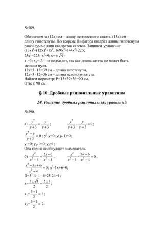 №589.
Обозначим за (12х) см – длину неизвестного катета, (13х) см –
длину гипотенузы. По теореме Пифагора квадрат длины гипотенузы
равен сумме длин квадратов катетов. Запишем уравнение:
(13х)2
=(12х)2
+152
; 169х2
=144х2
+225;
25х2
=225; х2
=9; х= 9± ;
х1=3; х2=-3 – не подходит, так как длина катета не может быть
меньше нуля.
13х=3⋅ 13=39 см – длина гипотенузы,
12х=3⋅ 12=36 см – длина искомого катета.
Найдем периметр: Р=15+39+36=90 см.
Ответ: 90 см.
§ 10. Дробные рациональные уравнения
24. Решение дробных рациональных уравнений
№590.
a)
33
2
+
=
+ y
y
y
y
; 0
33
2
=
+
−
+ y
y
y
y
;
0
3
2
=
+
−
y
yy
; y2
-y=0; y(y-1)=0;
y1=0; y2-1=0; y2=1;
Оба корня не обнуляют знаменатель.
б)
4
65
4 22
2
−
−
=
− x
x
x
x
; 0
4
65
4 22
2
=
−
−
−
− x
x
x
x
;
0
4
65
2
2
=
−
+−
x
xx
; x2
-5x+6=0;
D=52
-4⋅ 1⋅ 6=25-24=1;
x=
2
15
2
15 ±
=
±
;
x1= 3
2
15
=
+
;
x2= 2
2
15
=
−
.
www.5balls.ru
 