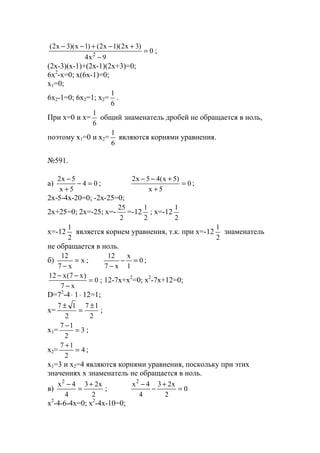0
9x4
)3x2)(1x2()1x)(3x2(
2
=
−
+−+−−
;
(2x-3)(x-1)+(2x-1)(2x+3)=0;
6x2
-x=0; x(6x-1)=0;
x1=0;
6x2-1=0; 6x2=1; x2=
6
1
.
При х=0 и x=
6
1
общий знаменатель дробей не обращается в ноль,
поэтому х1=0 и x2=
6
1
являются корнями уравнения.
№591.
a) 04
5x
5x2
=−
+
−
; 0
5x
)5x(45x2
=
+
+−−
;
2x-5-4x-20=0; -2x-25=0;
2x+25=0; 2x=-25; x=-
2
25
=-12
2
1
; x=-12
2
1
x=-12
2
1
является корнем уравнения, т.к. при x=-12
2
1
знаменатель
не обращается в ноль.
б) x
x7
12
=
−
; 0
1
x
x7
12
=−
−
;
0
x7
)x7(x12
=
−
−−
; 12-7x+x2
=0; x2
-7x+12=0;
D=72
-4⋅ 1⋅ 12=1;
x=
2
17
2
17 ±
=
±
;
x1= 3
2
17
=
−
;
x2= 4
2
17
=
+
;
x1=3 и х2=4 являются корнями уравнения, поскольку при этих
значениях х знаменатель не обращается в ноль.
в)
2
x23
4
4x2
+
=
−
; 0
2
x23
4
4x2
=
+
−
−
x2
-4-6-4x=0; x2
-4x-10=0;
www.5balls.ru
 