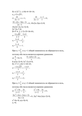 D1=(-2) 2
-1⋅ (-10)=4+10=14;
x1,2=2 14± ;
г) 1x
3x2
10
−=
−
; 0
1
1x
3x2
10
=
−
−
−
;
0
3x2
)1x)(3x2(10
=
−
−−−
; 10-(2x-3)(x-1)=0;
10-(2x2
-2x-3x+3)=0;
2x2
-5x-7=0;
D=52
-4⋅ 2⋅ (-7)=25+56=81;
x=
4
95
22
815 ±
=
⋅
±
;
x1=
2
1
3
4
95
=
+
;
x2= 1
4
95
−=
−
.
При x1=
2
1
3 и х2=-1 общий знаменатель не обращается в ноль,
поэтому оба числа являются корнями уравнения.
д)
x
8
=3x+2; 0
x
)2x3(x8
=
+−
;
8-x(3x+2)=0; 3x2
+2x-8=0;
D1=12
-3⋅ (-8)=1+24=25;
x=
3
51
3
251 ±−
=
±−
;
x1=
3
1
1
3
51
=
+−
;
x2= 2
3
51
−=
−−
;
При x1=1
3
1
и х2=-2 общий знаменатель не обращается в ноль,
поэтому оба числа являются корнями уравнения.
е)
3
x2
2x
x4x2
=
+
+
; 0
3
x2
2x
x4x2
=−
+
+
;
0
)2x(3
)2x(x2)x4x(3 2
=
+
+−+
; 3(x2
+4x)-2x(x+2)=0;
x2
+8x=0; x(x+8)=0;
x1=0;
www.5balls.ru
 