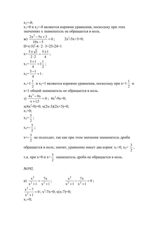 x2=-8;
x1=0 и х2=-8 являются корнями уравнения, поскольку при этих
значениях х знаменатель не обращается в ноль.
ж) 0
5x10
3x5x2 2
=
−
+−
; 2x2
-5x+3=0;
D=(-5)2
-4⋅ 2⋅ 3=25-24=1
x=
4
15
22
15 ±
=
⋅
±
;
x1=
2
1
1
4
15
=
+
;
x2= 1
4
15
=
−
.
x1=1
2
1
и х2=1 являются корнями уравнения, поскольку при x=1
2
1
и
х=1 общий знаменатель не обращается в ноль.
з) 0
5,1x
x9x4 3
=
+
−
; 4x3
-9x=0;
x(4x2
-9)=0; x(2x-3)(2x+3)=0;
x1=0;
x2=
2
3
;
x3=-
2
3
;
x=-
2
3
не подходит, так как при этом значении знаменатель дроби
обращается в ноль; значит, уравнение имеет два корня: х1=0, х2=
2
3
,
т.к. при х=0 и х=
2
3
знаменатель дроби не обращается в ноль.
№592.
a)
1x
x7
1x
x
22
2
+
=
+
; 0
1x
x7
1x
x
22
2
=
+
−
+
;
0
1x
7x
2
2
=
+
−
; x2
-7x=0; x(x-7)=0;
x1=0;
www.5balls.ru
 