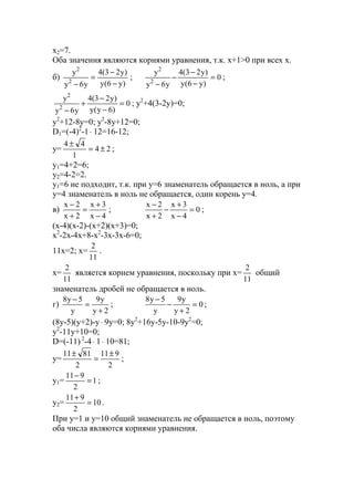 x2=7.
Оба значения являются корнями уравнения, т.к. x+1>0 при всех х.
б)
)y6(y
)y23(4
y6y
y
2
2
−
−
=
−
; 0
)y6(y
)y23(4
y6y
y
2
2
=
−
−
−
−
;
0
)6y(y
)y23(4
y6y
y
2
2
=
−
−
+
−
; y2
+4(3-2y)=0;
y2
+12-8y=0; y2
-8y+12=0;
D1=(-4)2
-1⋅ 12=16-12;
y= 24
1
44
±=
±
;
y1=4+2=6;
y2=4-2=2.
y1=6 не подходит, т.к. при y=6 знаменатель обращается в ноль, а при
y=4 знаменатель в ноль не обращается, один корень y=4.
в)
4x
3x
2x
2x
−
+
=
+
−
; 0
4x
3x
2x
2x
=
−
+
−
+
−
;
(x-4)(x-2)-(x+2)(x+3)=0;
x2
-2x-4x+8-x2
-3x-3x-6=0;
11x=2; x=
11
2
.
x=
11
2
является корнем уравнения, поскольку при x=
11
2
общий
знаменатель дробей не обращается в ноль.
г)
2y
y9
y
5y8
+
=
−
; 0
2y
y9
y
5y8
=
+
−
−
;
(8y-5)(y+2)-y⋅ 9y=0; 8y2
+16y-5y-10-9y2
=0;
y2
-11y+10=0;
D=(-11) 2
-4⋅ 1⋅ 10=81;
y=
2
911
2
8111 ±
=
±
;
y1= 1
2
911
=
−
;
y2= 10
2
911
=
+
.
При y=1 и y=10 общий знаменатель не обращается в ноль, поэтому
оба числа являются корнями уравнения.
www.5balls.ru
 