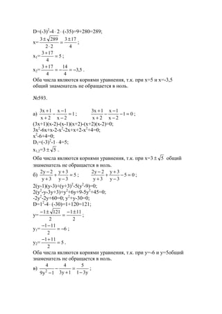 D=(-3)2
-4⋅ 2⋅ (-35)=9+280=289;
x=
4
173
22
2893 ±
=
⋅
±
;
x1= 5
4
173
=
+
;
x2= 5,3
4
14
4
173
−=−=
+
.
Оба числа являются корнями уравнения, т.к. при х=5 и х=-3,5
общий знаменатель не обращается в ноль.
№593.
a) 1
2x
1x
2x
1x3
=
−
−
−
+
+
; 01
2x
1x
2x
1x3
=−
−
−
−
+
+
;
(3x+1)(x-2)-(x-1)(x+2)-(x+2)(x-2)=0;
3x2
-6x+x-2-x2
-2x+x+2-x2
+4=0;
x2
-6+4=0;
D1=(-3)2
-1⋅ 4=5;
x1,2=3 5± .
Оба числа являются корнями уравнения, т.к. при х=3 5± общий
знаменатель не обращается в ноль.
б) 5
3y
3y
3y
2y2
=
−
+
+
+
−
; 05
3y
3y
3y
2y2
=−
−
+
+
+
−
;
2(y-1)(y-3)+(y+3)2
-5(y2
-9)=0;
2(y2
-y-3y+3)+y2
+6y+9-5y2
+45=0;
-2y2
-2y+60=0; y2
+y-30=0;
D=12
-4⋅ (-30)=1+120=121;
y=
2
111
2
1211 ±−
=
±−
;
y1= 6
2
111
−=
−−
;
y2= 5
2
111
=
+−
.
Оба числа являются корнями уравнения, т.к. при y=-6 и y=5общий
знаменатель не обращается в ноль.
в)
y31
5
1y3
4
1y9
4
2 −
=
+
−
−
;
www.5balls.ru
 