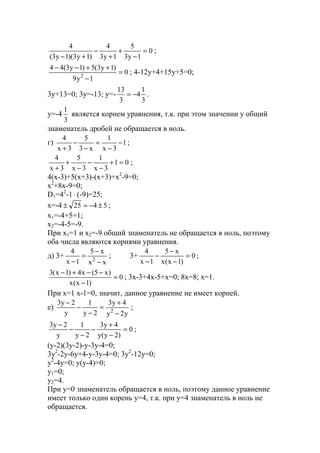 0
1y3
5
1y3
4
)1y3)(1y3(
4
=
−
+
+
−
+−
;
0
1y9
)1y3(5)1y3(44
2
=
−
++−−
; 4-12y+4+15y+5=0;
3y+13=0; 3y=-13; y=-
3
1
4
3
13
−= .
y=-4
3
1
является корнем уравнения, т.к. при этом значении у общий
знаменатель дробей не обращается в ноль.
г) 1
3x
1
x3
5
3x
4
−
−
=
−
−
+
;
01
3x
1
3x
5
3x
4
=+
−
−
−
+
+
;
4(x-3)+5(x+3)-(x+3)+x2
-9=0;
x2
+8x-9=0;
D1=42
-1⋅ (-9)=25;
x=-4 5425 ±−=± ;
x1=-4+5=1;
x2=-4-5=-9.
При х1=1 и х2=-9 общий знаменатель не обращается в ноль, поэтому
оба числа являются корнями уравнения.
д) 3+
xx
x5
1x
4
2
−
−
=
−
; 3+ 0
)1x(x
x5
1x
4
=
−
−
−
−
;
0
)1x(x
)x5(x4)1x(3
=
−
−−+−
; 3x-3+4x-5+x=0; 8x=8; x=1.
При х=1 х-1=0, значит, данное уравнение не имеет корней.
е)
y2y
4y3
2y
1
y
2y3
2
−
+
=
−
−
−
;
0
)2y(y
4y3
2y
1
y
2y3
=
−
+
−
−
−
−
;
(y-2)(3y-2)-y-3y-4=0;
3y2
-2y-6y+4-y-3y-4=0; 3y2
-12y=0;
y2
-4y=0; y(y-4)=0;
y1=0;
y2=4.
При y=0 знаменатель обращается в ноль, поэтому данное уравнение
имеет только один корень y=4, т.к. при y=4 знаменатель в ноль не
обращается.
www.5balls.ru
 