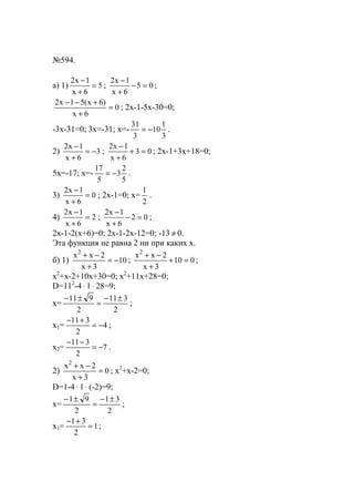 №594.
a) 1) 5
6x
1x2
=
+
−
; 05
6x
1x2
=−
+
−
;
0
6x
)6x(51x2
=
+
+−−
; 2x-1-5x-30=0;
-3x-31=0; 3x=-31; x=-
3
1
10
3
31
−= .
2) 3
6x
1x2
−=
+
−
; 03
6x
1x2
=+
+
−
; 2x-1+3x+18=0;
5x=-17; x=-
5
2
3
5
17
−= .
3) 0
6x
1x2
=
+
−
; 2x-1=0; x=
2
1
.
4) 2
6x
1x2
=
+
−
; 02
6x
1x2
=−
+
−
;
2x-1-2(x+6)=0; 2x-1-2x-12=0; -13 ≠ 0.
Эта функция не равна 2 ни при каких х.
б) 1) 10
3x
2xx2
−=
+
−+
; 010
3x
2xx2
=+
+
−+
;
x2
+x-2+10x+30=0; x2
+11x+28=0;
D=112
-4⋅ 1⋅ 28=9;
x=
2
311
2
911 ±−
=
±−
;
x1= 4
2
311
−=
+−
;
x2= 7
2
311
−=
−−
.
2) 0
3x
2xx2
=
+
−+
; x2
+x-2=0;
D=1-4⋅ 1⋅ (-2)=9;
x=
2
31
2
91 ±−
=
±−
;
x1= 1
2
31
=
+−
;
www.5balls.ru
 