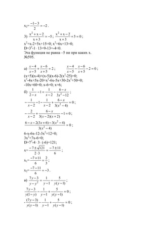 x2= 2
2
31
−=
−−
.
3) 5
3x
2xx2
−=
+
−+
; 05
3x
2xx2
=+
+
−+
;
x2
+x-2+5x+15=0; x2
+6x+13=0;
D=32
-1⋅ 13=9-13=-4<0.
Эта функция не равна –5 ни при каких х.
№595.
a) 2
5
6
5
4
=
+
−
+
−
−
x
x
x
x
; 02
5
6
5
4
=−
+
−
−
−
−
x
x
x
x
;
(x+5)(x-4)+(x-5)(x-6)-2(x2
-25)=0;
x2
-4x+5x-20+x2
-6x-5x+30-2x2
+50=0;
-10x+60=0; x-6=0; x=6;
б)
123
6
2
1
1
2
1
2
−
−
−
−
=−
− x
x
xx
;
0
)4(3
6
2
1
1
2
1
2
=
−
−
+
−
−−
−
−
x
x
xx
;
01
)2)(2(3
6
2
2
=−
+−
−
+
−
−
xx
x
x
;
0
)4(3
)4(3)63(26
2
2
=
−
−−+−−
x
xxx
;
6-x-6x-12-3x2
+12=0;
3x2
+7x-6=0;
D=72
-4⋅ 3⋅ (-6)=121;
x=
6
117
32
1217 ±−
=
⋅
±−
;
x1=
3
2
6
117
=
+−
;
x2= 3
6
117
−=
−−
.
в)
)1(
5
1
137
2 −
−
−
=
−
−
yyyyy
y
;
0
)1(
5
1
1
)1(
37
=
−
+
−
−
−
−
yyyyy
y
;
- 0
)1(
5
1
1
)1(
)37(
=
−
+
−
−
−
−
yyyyy
y
;
www.5balls.ru
 