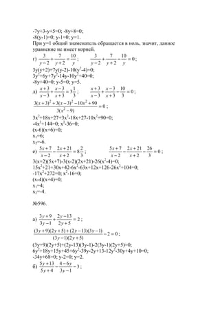 -7y+3-y+5=0; -8y+8=0;
-8(y-1)=0; y-1=0; y=1.
При y=1 общий знаменатель обращается в ноль, значит, данное
уравнение не имеет корней.
г)
yyy
10
2
7
2
3
=
+
+
−
; 0
10
2
7
2
3
=−
+
+
− yyy
;
3y(y+2)+7y(y-2)-10(y2
-4)=0;
3y2
+6y+7y2
-14y-10y2
+40=0;
-8y+40=0; y-5=0; y=5.
д)
3
1
3
3
3
3
3
=
+
−
+
−
+
x
x
x
x
; 0
3
10
3
3
3
3
=−
+
−
+
−
+
x
x
x
x
;
0
)9(3
9010)3(3)3(3
2
222
=
−
+−−++
x
xxx
;
3x2
+18x+27+3x2
-18x+27-10x2
+90=0;
-4x2
+144=0; x2
-36=0;
(x-6)(x+6)=0;
x1=6;
x2=-6.
е)
3
2
8
2
212
2
75
=
+
+
−
−
+
x
x
x
x
; 0
3
26
2
212
2
75
=−
+
+
−
−
+
x
x
x
x
;
3(x+2)(5x+7)-3(x-2)(2x+21)-26(x2
-4)=0;
15x2
+21+30x+42-6x2
-63x+12x+126-26x2
+104=0;
-17x2
+272=0; x2
-16=0;
(x-4)(x+4)=0;
x1=4;
x2=-4.
№596.
a) 2
52
132
13
93
=
+
−
+
−
+
y
y
y
y
;
02
)52)(13(
)13)(132()52)(93(
=−
+−
−−+++
yy
yyyy
;
(3y+9)(2y+5)+(2y-13)(3y-1)-2(3y-1)(2y+5)=0;
6y2
+18y+15y+45+6y2
-39y-2y+13-12y2
-30y+4y+10=0;
-34y+68=0; y-2=0; y=2.
б) 3
13
64
45
135
−
−
−
−
+
+
y
y
y
y
;
www.5balls.ru
 