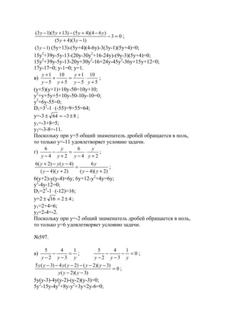 03
)13)(45(
)64)(45()135)(13(
=−
−+
−+−+−
yy
yyyy
;
)13( −y (5y+13)-(5y+4)(4-6y)-3(3y-1)(5y+4)=0;
15y2
+39y-5y-13-(20y-30y2
+16-24y)-(9y-3)(5y+4)=0;
15y2
+39y-5y-13-20y+30y2
-16+24y-45y2
-36y+15y+12=0;
17y-17=0; y-1=0; y=1.
в)
5
10
5
1
5
10
5
1
+
⋅
−
+
=
+
+
−
+
yy
y
yy
y
;
(y+5)(y+1)+10y-50=10y+10;
y2
+y+5y+5+10y-50-10y-10=0;
y2
+6y-55=0;
D1=32
-1⋅ (-55)=9+55=64;
y=-3 8364 ±−=± ;
y1=-3+8=5;
y2=-3-8=-11.
Поскольку при y=5 общий знаменатель дробей обращается в ноль,
то только y=-11 удовлетворяет условию задачи.
г)
24
6
24
6
+
⋅
−
=
+
−
− y
y
yy
y
y
;
)2)(4(
6
)2)(4(
)4()2(6
+−
=
+−
−−+
yy
y
yy
yyy
;
6(y+2)-y(y-4)=6y; 6y+12-y2
+4y=6y;
y2
-4y-12=0;
D1=22
-1⋅ (-12)=16;
y=2 4216 ±=± ;
y1=2+4=6;
y2=2-4=-2.
Поскольку при y=-2 общий знаменатель дробей обращается в ноль,
то только y=6 удовлетворяет условию задачи.
№597.
a)
yyy
1
3
4
2
5
=
−
−
−
; 0
1
3
4
2
5
=−
−
−
− yyy
;
0
)3)(2(
)3)(2()2(4)3(5
=
−−
−−−−−−
yyy
yyyyyy
;
5y(y-3)-4y(y-2)-(y-2)(y-3)=0;
5y2
-15y-4y2
+8y-y2
+3y+2y-6=0;
www.5balls.ru
 