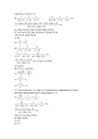 -2y-6=0; y+3=0; y=-3.
б)
3
3
2
1
)1(2
1
+
=
+
+
+ xxx
; 0
3
3
2
1
)1(2
1
=
+
−
+
+
+ xxx
;
0
)3)(2(1(2
)2)(1(23)3)(1(2)3)(2(
=
+++
++⋅−+++++
xxx
xxxxxx
;
(x+2)(x+3)+(2x+2)(x+3)-(6x+6)(x+2)=0;
x2
+3x+2x+6+2x2
+6x+2x+6-6x2
-12x-6x-12=0;
-3x2
-5x=0; x(3x+5)=0;
x1=0;
x2=-
3
2
1
3
5
−= .
в)
xxxxx 4
8
2
1
2
1
32
−
=
−
+
+
;
0
)2)(2(
8
)2(
1
2
1
=
+−
−
−
+
+ xxxxxx
;
0
)2)(2(
82)2(
=
+−
−++−
xxx
xxx
; x2
-2x+x+2-8=0;
x2
-x-6=0;
D=12
-4⋅ 1⋅ (-6)=25;
x=
2
51
2
251 ±
=
±
;
x1= 3
2
51
=
+
;
x2= 2
2
51
−=
−
.
x=-2 не подходит, т.к. при х=-2 знаменатель обращается в ноль,
поэтому уравнение имеет один корень х=3.
г)
yyyyy +
=
−
+
− 1
1110
23
;
0
1
1
)1(
1
)1)(1(
10
=
+
−
−
−
+− yyyyyy
;
0
)1)(1(
)1()1(10
=
+−
−−+−
yyy
yyy
;
10-y-1-y2
+y=0; y2
-9=0;
(y-3)(y+3)=0;
y1=3;
y2=-3.
www.5balls.ru
 
