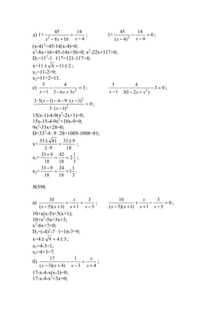 д) 1+
4
14
168
45
2 −
=
+− xxx
; 1+ 0
4
14
)4(
45
2
=
−
−
− xx
;
(x-4) 2
+45-14(x-4)=0;
x2
-8x+16+45-14x+56=0; x2
-22x+117=0;
D1=112
-1⋅ 117=121-117=4;
x=11 2114 ±=± ;
x1=11-2=9;
x2=11+2=13.
е) 3
363
4
1
5
2
=
+−
−
− xxx
; 03
)21(3
4
1
5
2
=−
+−
−
− xxx
;
0
)1(3
)1(94)1(53
2
2
=
−⋅
−⋅−−−⋅
x
xx
;
15(x-1)-4-9(x2
-2x+1)=0;
15x-15-4-9x2
+18x-9=0;
9x2
-33x+28=0;
D=332
-4⋅ 9⋅ 28=1089-1008=81;
x=
18
933
92
8133 ±
=
⋅
±
;
x1=
3
1
2
18
42
18
933
==
+
;
x2=
3
1
1
18
24
18
933
==
−
.
№598.
a)
5
3
1)1)(5(
10
−
=
+
+
+− xx
x
xx
; 0
5
3
1)1)(5(
10
=
−
−
+
+
+− xx
x
xx
;
10+x(x-5)=3(x+1);
10+x2
-5x=3x+3;
x2
-8x+7=0;
D1=(-4)2
-7⋅ 1=16-7=9;
x=4 349 ±=± ;
x1=4-3=1;
x2=4+3=7.
б)
43
1
)4)(3(
17
+
=
−
−
+− x
x
xxx
;
17-x-4-x(x-3)=0;
17-x-4-x2
+3x=0;
www.5balls.ru
 