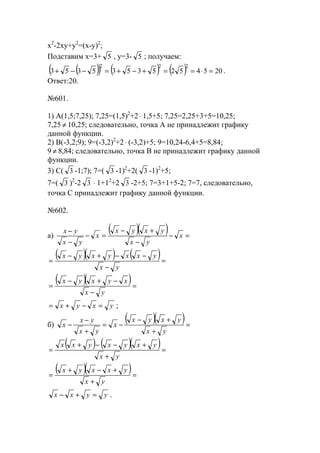 x2
-2xy+y2
=(x-y)2
;
Подставим x=3+ 5 , y=3- 5 ; получаем:
( )( ) ( ) ( ) 20545253535353
222
=⋅==+−+=−−+ .
Ответ:20.
№601.
1) А(1,5;7,25); 7,25=(1,5)2
+2⋅ 1,5+5; 7,25=2,25+3+5=10,25;
7,25 ≠ 10,25; следовательно, точка А не принадлежит графику
данной функции.
2) В(-3,2;9); 9=(-3,2)2
+2⋅ (-3,2)+5; 9=10,24-6,4+5=8,84;
9 ≠ 8,84; следовательно, точка В не принадлежит графику данной
функции.
3) С( 3 -1;7); 7=( 3 -1)2
+2( 3 -1)2
+5;
7=( 3 )2
-2 3 ⋅ 1+12
+2 3 -2+5; 7=3+1+5-2; 7=7, следовательно,
точка С принадлежит графику данной функции.
№602.
a)
( )( ) =−
−
+−
=−
−
−
x
yx
yxyx
x
yx
yx
( )( ) ( )=
−
−−+−
=
yx
yxxyxyx
( )( )=
−
−+−
=
yx
xyxyx
yxyx =−+= ;
б)
( )( )=
+
+−
−=
+
−
−
yx
yxyx
x
yx
yx
x
( ) ( )( )=
+
+−−+
=
yx
yxyxyxx
( )( )=
+
+−+
=
yx
yxxyx
yyxx =+− .
www.5balls.ru
 