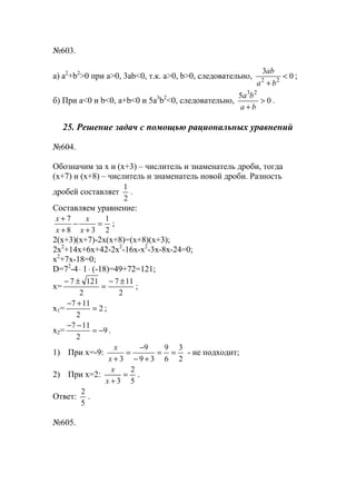 №603.
a) a2
+b2
>0 при a>0, 3ab<0, т.к. a>0, b>0, следовательно, 0
3
22
<
+ ba
ab
;
б) При a<0 и b<0, a+b<0 и 5a3
b2
<0, следовательно, 0
5 23
>
+ ba
ba
.
25. Решение задач с помощью рациональных уравнений
№604.
Обозначим за х и (х+3) – числитель и знаменатель дроби, тогда
(х+7) и (х+8) – числитель и знаменатель новой дроби. Разность
дробей составляет
2
1
.
Составляем уравнение:
2
1
38
7
=
+
−
+
+
x
x
x
x
;
2(x+3)(x+7)-2x(x+8)=(x+8)(x+3);
2x2
+14x+6x+42-2x2
-16x-x2
-3x-8x-24=0;
x2
+7x-18=0;
D=72
-4⋅ 1⋅ (-18)=49+72=121;
x=
2
117
2
1217 ±−
=
±−
;
x1= 2
2
117
=
+−
;
x2= 9
2
117
−=
−−
.
1) При х=-9:
2
3
6
9
39
9
3
==
+−
−
=
+x
x
- не подходит;
2) При х=2:
5
2
3
=
+x
x
.
Ответ:
5
2
.
№605.
www.5balls.ru
 