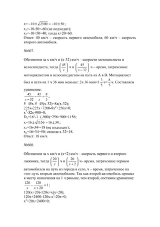 x= 5010250010 ±−=±− ;
x1=-10-50=-60 (не подходит);
x2=-10+50=40; тогда х+20=60.
Ответ: 40 км/ч – скорость первого автомобиля, 60 км/ч – скорость
второго автомобиля.
№607.
Обозначим за х км/ч и (х-32) км/ч – скорости мотоциклиста и
велосипедиста, тогда 





x
45
ч и 





− 32
45
x
ч – время, затраченное
мотоциклистом и велосипедистом на путь из А в В. Мотоциклист
был в пути на 1 ч 36 мин меньше: 2ч 36 мин=1
5
3
ч=
5
8
ч. Составляем
уравнение:
5
845
32
45
=−
− xx
;
5⋅ 45х-5⋅ 45(х-32)=8х(х-32);
225x-225х+7200-8x2
+256x=0;
x2
-32x-900=0;
D1=162
-1⋅ (-900)=256+900=1156;
x= 3416115616 ±=± ;
x1=16-34=-18 (не подходит);
x2=16+34=50; отсюда х-32=18.
Ответ: 18 км/ч.
№608.
Обозначим за х км/ч и (х+2) км/ч – скорость первого и второго
лыжника, тогда 





x
20
ч и 





+ 2
20
x
ч– время, затраченное первым
автомобилем на путь из города в село, ч – время, затраченное на
этот путь вторым автомобилем. Так как второй автомобиль пришел
к месту назначения на 1 ч раньше, чем второй, составим уравнение:
1
20
120120
=
+
−
xx
;
120(x+20)-120x=x(x+20);
120x+2400-120x-x2
-20x=0;
x2
+20x+2400=0;
www.5balls.ru
 