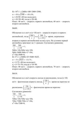 D1=102
-1⋅ (-2400)=100+2400=2500;
x= 5010250010 ±−=±− ;
x1=-10-50=-60 (не подходит);
x2=-10+50=40; тогда х+20=60.
Ответ: 40 км/ч – скорость первого автомобиля, 60 км/ч – скорость
второго автомобиля.
№609.
Обозначим за х км/ч и (х+10) км/ч – скорости второго и первого
автомобилей, тогда 





x
560
ч и 





+10
560
x
ч– время, затраченное
вторым и первым автомобилями на весь путь. По условию первый
автомобиль приезжает на 1 ч раньше. Составляем уравнение:
1
10
560560
=
+
−
xx
;
560(x+10)-560x=x(x+10);
560x+5600-560x=x2
+10x;
x2
+10x-5600=0;
D1=52
-1⋅ (-5600)=25+5600=5625;
x= 75556255 ±−=±− ;
x1=-5-75=-80 (не подходит);
x2=-5+75=70; откуда х+10=80.
Ответ: 80 км/ч – скорость первого автомобиля, 70 км/ч – скорость
второго автомобиля.
№610.
Обозначим за х км/ч скорость поезда по расписанию, тогда (х+10)
км/ч – фактическая скорость поезда, 





x
720
ч - время на перегоне по
расписанию, 





+10x
720
ч – фактическое время на перегоне.
Составляем уравнение:
1
10x
720
x
720
=
+
− ;
720(x+10)-720x=x(x+10);
720x+7200-720x=x2
+10x;
x2
+10x-7200=0;
www.5balls.ru
 