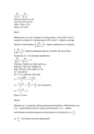 x15
25
x15
35
−
=
+
;
35(15-x)-25(15+х)=0;
525-35х-375-25x=0;
-60x=-150; х=2,5;
Ответ: 2,5 км/ч.
№613.
Обозначим за х км/ч скорость течения реки, тогда (20+х) км/ч –
скорость катера по течению реки, (20-х) км/ч - скорость катера
против течения реки, 





+ x20
22
ч - время движения по течению,






− x20
36
ч– время движения против течения. На путь было
затрачено 3 ч. Составляем уравнение:
3
x20
36
x20
22
=
−
+
+
;
22(20-x)+36(20+х)=3(20-х)(20+х);
440-22х+720+36x=3(400-х2
);
440+720-22x+36x-1200+3x2
=0;
3x2
+14x-40=0;
D1=72
-4⋅ (-40)=49+120=169;
x=
3
137
3
1697 ±−
=
±−
;
x1=
3
2
6
3
20
3
137
−=−=
+−
(не подходит);
x2= 2
3
137
=
−−
.
Ответ: 2 км/ч.
№614.
Примем за 1 (единицу) объем выполняемой работы. Обозначим за n1
и n2 – производительности труда штукатуров; t1 и t2 – время
выполнения задания каждым штукатуром в отдельности; n1=
1t
1
;
n2=
2t
1
. Составим систему уравнений:
www.5balls.ru
 