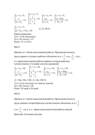 




=
+
+
+=





=
+
+=







=
+
+=





=
+
+=
;6
5t2
t)5t(
,5tt
;6
tt
tt
,5tt
;6
t
1
t
1
1
,5tt
;6
nn
1
,5tt
2
22
21
21
21
21
21
21
21
21




+=+
+=
30t12t5t
,5tt
22
2
2
21 2
2t -7t2-30=0.
Корни уравнения:
1) t2=-3 (не подходит);
2) t2=10; тогда t1=15.
Ответ: 15 ч и 10 ч.
№615.
Примем за 1 объем выполняемой работы. Производительность
труда первого и второго рабочих обозначим за n1=
1t
1
и n2=
2t
1
, где t1
и t2 время выполнения работы первым и вторым рабочим
соответственно. Составим систему уравнений:





=
+
+
+=





=
+
+=







=
+
+=





=
+
+=
;12
10t2
t)10t(
,10tt
;12
tt
tt
,10tt
;12
t
1
t
1
1
,10tt
;12
nn
1
,10tt
2
22
21
21
21
21
21
21
21
21
2
2t +10t2=24t2+120; 2
2t -14t2-120=0.
1) t2=-6 (не подходит по смыслу задачи);
2) t2=20; тогда t1=30.
Ответ: 30 дней и 20 дней.
№616.
Примем за 1 объем выполняемой работы. Производительность
труда первой и второй бригады соответственно обозначим за n1=
1t
1
и n2=
2t
1
, где t1 и t2 - время выполнения всей работы каждой
бригадой. Составим систему:
www.5balls.ru
 