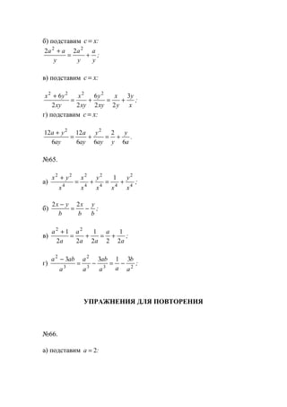 б) подставим c x= :
2 22 2
a a
y
a
y
a
y
+
= + ;
в) подставим c x= :
x y
xy
x
xy
y
xy
x
y
y
x
2 2 2 2
6
2 2
6
2 2
3+
= + = + ;
г) подставим c x= :
12
6
12
6 6
2
6
2 2
a y
ay
a
ay
y
ay y
y
a
+
= + = + .
№65.
а)
x y
x
x
x
y
x x
y
x
2 2
4
2
4
2
4 4
2
4
1+
= + = + ;
б)
2 2x y
b
x
b
y
b
−
= − ;
в)
a
a
a
a a
a
a
2 2
1
2 2
1
2 2
1
2
+
= + = + ;
г)
a ab
a
a
a
ab
a a
b
a
2
3
2
3 3 2
3 3 1 3−
= − = − ;
УПРАЖНЕНИЯ ДЛЯ ПОВТОРЕНИЯ
№66.
а) подставим a = 2:
www.5balls.ru
 