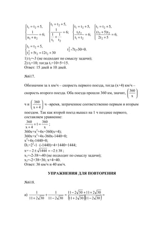 




=
+
+
+=





=
+
+=







=
+
+=





=
+
+=
;6
5t2
t)5t(
,5tt
;6
tt
tt
,5tt
;6
t
1
t
1
1
,5tt
;6
nn
1
,5tt
2
22
21
21
21
21
21
21
21
21




+=+
+=
30t12t5t
,5tt
22
2
2
21 2
2t -7t2-30=0.
1) t2=-3 (не подходит по смыслу задачи);
2) t2=10; тогда t1=10+5=15.
Ответ: 15 дней и 10 дней.
№617.
Обозначим за х км/ч – скорость первого поезда, тогда (х+4) км/ч –
скорость второго поезда. Оба поезда прошли 360 км, значит, 





x
360
ч и 





+ 4x
360
ч –время, затраченное соответственно первым и вторым
поездом. Так как второй поезд вышел на 1 ч позднее первого,
составляем уравнение:
x
360
1
4x
360
=+
+
;
360x+x2
+4x=360(x+4);
360x+x2
+4x-360x-1440=0;
x2
+4x-1440=0;
D1=22
-1⋅ (-1440)=4+1440=1444;
x= 38214442 ±−=±− ;
x1=-2-38=-40 (не подходит по смыслу задачи);
x2=-2+38=36; х+4=40.
Ответ: 36 км/ч и 40 км/ч.
УПРАЖНЕНИЯ ДЛЯ ПОВТОРЕНИЯ
№618.
a)
( )( )=
−+
++−
=
−
+
+ 3021130211
3021130211
30211
1
30211
1
www.5balls.ru
 