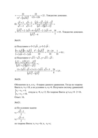 ( )
22
120121
22
30211
22
22
=
−
=
−
= . Тождество доказано.
б)
( ) ( )
( )( ) =
+−
−++
=
+
−
+
−
+
2525
2525
25
25
25
25
22
( ) ( )
( )
18
1
18
45
4522545225
2
22
==
−
+⋅−++⋅+
= . Тождество доказано.
№619.
а) Подставим х=5+2 6 , y=5-2 6 :
( )( ) ( ) 1,0
10
1
10
2425
10
625
625625
625625
22
==
−
=
−
=
−++
−+
;
а) Подставим х= 11 + 3 , y= 11 - 3 :
( ) ( )
( )( ) =
−+
−+
311311
311311
22
;
( ) ( )
5,3
8
28
311
33112113311211
22
==
−
+⋅−++⋅+
= .
№620.
Обозначим за х1 и х2 –0 корни данного уравнения. Тогда по теореме
Виета х1+х2=10, а по условию х1-х2=6. Получаем систему уравнений:



=+
=−
,10хх
,6хх
21
21
откуда х1=8, х2=2. По теореме Виета: q=x1x2=8⋅ 2=16.
Ответ: 16.
№621.
а) По условию задачи:
х1=
2
13 −
;
х2=
2
13 +
;
по теореме Виета: х1+х2=-b; x1 ⋅ x2=c;
www.5balls.ru
 
