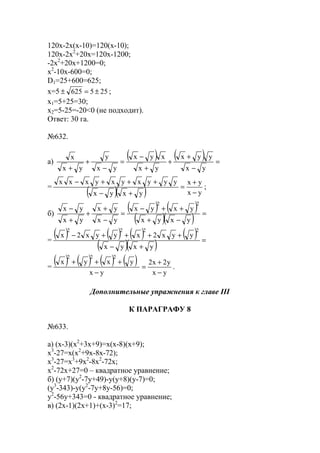 120x-2x(x-10)=120(x-10);
120x-2x2
+20x=120x-1200;
-2x2
+20x+1200=0;
x2
-10x-600=0;
D1=25+600=625;
x=5 255625 ±=± ;
x1=5+25=30;
x2=5-25=-20<0 (не подходит).
Ответ: 30 га.
№632.
а)
( ) ( ) =
−
+
+
+
−
=
−
+
+ yx
yyx
yx
xyx
yx
y
yx
x
=
( )( ) yx
yx
yxyx
yyyxyxyxxx
−
+
=
+−
+++−
;
б)
( ) ( )
( )( ) =
−+
++−
=
−
+
+
+
−
yxyx
yxyx
yx
yx
yx
yx
22
=
( ) ( ) ( ) ( )
( )( ) =
+−
++++−
yxyx
yyx2xyyx2x
2222
=
( ) ( ) ( ) ( )
yx
y2x2
yx
yxyx
222
−
+
=
−
+++
.
Дополнительные упражнения к главе III
К ПАРАГРАФУ 8
№633.
а) (x-3)(x2
+3x+9)=x(x-8)(x+9);
x3
-27=x(x2
+9x-8x-72);
x3
-27=x3
+9x2
-8x2
-72x;
x2
-72x+27=0 – квадратное уравнение;
б) (y+7)(y2
-7y+49)-y(y+8)(y-7)=0;
(y3
-343)-y(y2
-7y+8y-56)=0;
y2
-56y+343=0 - квадратное уравнение;
в) (2x-1)(2x+1)+(x-3)2
=17;
www.5balls.ru
 