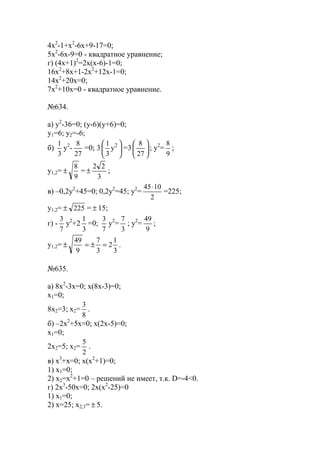 4x2
-1+x2
-6x+9-17=0;
5x2
-6x-9=0 - квадратное уравнение;
г) (4x+1)2
=2x(x-6)-1=0;
16x2
+8x+1-2x2
+12x-1=0;
14x2
+20x=0;
7x2
+10x=0 - квадратное уравнение.
№634.
а) y2
-36=0; (y-6)(y+6)=0;
y1=6; y2=-6;
б)
3
1
y2
-
27
8
=0; 3 




 2
y
3
1
=3 





27
8
; y2
=
9
8
;
y1,2=
9
8
± =
3
22
± ;
в) –0,2y2
+45=0; 0,2y2
=45; y2
=
2
1045⋅
=225;
y1,2= 225± = ± 15;
г) -
7
3
y2
+2
3
1
=0;
7
3
y2
=
3
7
; y2
=
9
49
;
y1,2=
3
1
2
3
7
9
49
=±=± .
№635.
а) 8x2
-3x=0; x(8x-3)=0;
x1=0;
8x2=3; x2=
8
3
.
б) –2x2
+5x=0; x(2x-5)=0;
x1=0;
2x2=5; x2=
2
5
.
в) x3
+x=0; x(x2
+1)=0;
1) x1=0;
2) x2=x2
+1=0 – решений не имеет, т.к. D=-4<0.
г) 2x3
-50x=0; 2x(x2
-25)=0
1) x1=0;
2) x=25; x2,3= ± 5.
www.5balls.ru
 