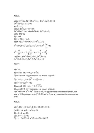 №636.
а) (x+2)2
+(x-3)2
=13; x2
+4x+4+x2
-6x+9-13=0;
2x2
-2x=0; x(x-1)=0;
x1=0; x2=1.
б) (3x-5)2
-(2x+1)2
=24;
9x2
-30x+25-4x2
-4x-1-24=0; 5x2
-34x=0;
x(5x-34)=0;
1) x1=0;
2) 5x=34; x2=6,8.
в) (x-4)(x2
+4x+16)+28=x2
(x-25);
x3
-64+28=x3
-25x2
; 25x2
-36=0; x2
-
25
36
=0;
x2
=
25
36
; x1,2=
25
36
± ; x1,2=
5
1
1
5
6
±=± .
г) (2x+1)(4x2
-2x+1)-1=1,6x2
(5x-2);
8x3
+1-1=8x3
-3,2x2
; 3,2x2
=0; x=0.
№637.
a) x2
=a;
1) если a ≥ 0, то x1,2= а± ;
2) если a<0, то уравнение не имеет корней;
б) x2
=a2
; x1,2= 2
а± = аа ±=± ;
в) x2
+4b=0; x2
=-4b;
1) если b ≤ 0, то x1,2= b2−± ;
2) если b>0, то уравнение не имеет корней;
г) x2
+9b2
=0; x2
=-9b2
. Если b ≠ 0, то уравнение не имеет корней, так
как х2
≥ 0 при всех х, a-b2
<0. Если b=0, то у уравнений один корень
х=0.
№638.
а) x2
-16x+48=0; x2
-2⋅ 8x+64-64+48=0;
(x-8)2
=16; x-8= 416 ±=± ;
1) x-8=4; x1=12;
2) x-8=-4; x2=4;
б) x2
+12x+27=0; x2
+2⋅ 6x+36=36-27;
www.5balls.ru
 