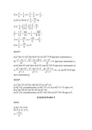 2) x-
4
5
=-
4
3
; x=-
4
3
+
4
5
; x2=
2
1
;
з) 3x2
-x-70=0; x2
-
3
70
3
х
− =0;
x2
-2⋅
6
х
+
2
6
1






=
2
6
1






+
3
70
;
36
841
6
1
х
2
=





− ; x-
6
1
=
36
841
± ;
1) x-
6
1
=
6
29−
; x1=
3
2
4
6
28
−=
−
;
2) x-
6
1
==
6
29
; x2=5.
№639*.
a) a2
+4a+11=(a2
+4a+4)-4+11=(a+2)2
+7>0 при всех значениях a;
б)
( ) 0
19
)1х(
19
61х2х
19
7х2х 222
>
−
=
++−
=
+−
при всех значениях x;
в) m2
-4m+51=(m2
-4m+4)-4+51=(m-2)2
+47>0 при всех значениях m;
г) 0
1р
9)3р(
1р
99р6р
1р
18р6р
2
2
2
2
2
2
>
+
+−
=
+
++−
=
+
+−
, т.к. (p-3)2
+9>0 при
всех значениях p.
№640*.
а) x2
-8x+27=(x2
-8x+16)-16+27=(x-4)2
+11;
(x-4)2
≥ 0, следовательно, (x-4)2
+11 ≥ 11 и (х-4)2
+11=11 при х=4.
б) a2
-4a+20=(a2
-4a+4)+16=(a-2)2
+16;
(a-2)2
≥ 0, следовательно, (a-2)2
+16 ≥ 16 и (a-2)2
+16=16 при a=2.
К ПАРАГРАФУ 9
№641.
a) 4x2
+7x+3=0;
D=72
-4⋅ 4⋅ 3=1;
x=
8
17 ±−
;
www.5balls.ru
 